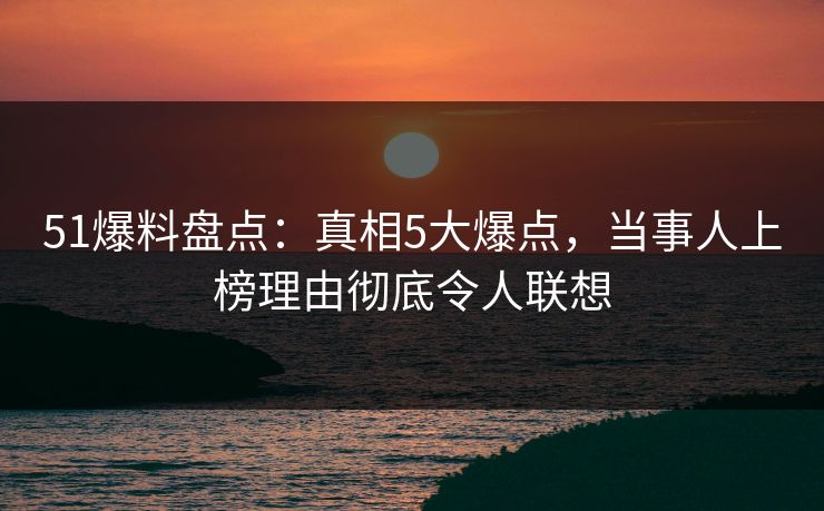 51爆料盘点：真相5大爆点，当事人上榜理由彻底令人联想