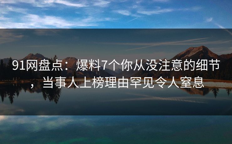 91网盘点：爆料7个你从没注意的细节，当事人上榜理由罕见令人窒息