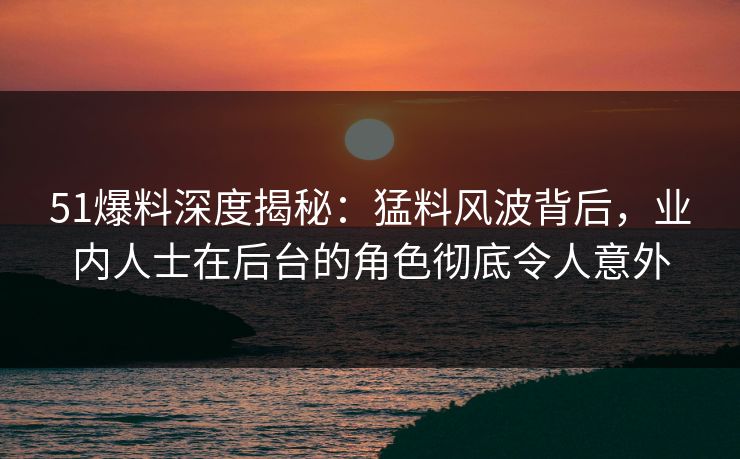 51爆料深度揭秘：猛料风波背后，业内人士在后台的角色彻底令人意外