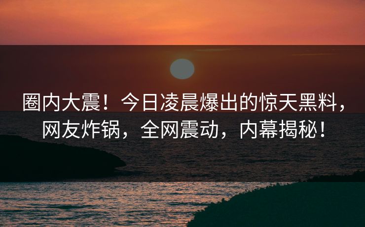 圈内大震！今日凌晨爆出的惊天黑料，网友炸锅，全网震动，内幕揭秘！