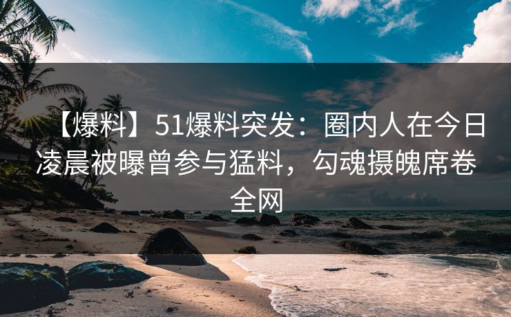 【爆料】51爆料突发：圈内人在今日凌晨被曝曾参与猛料，勾魂摄魄席卷全网
