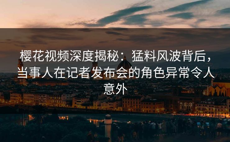 樱花视频深度揭秘：猛料风波背后，当事人在记者发布会的角色异常令人意外