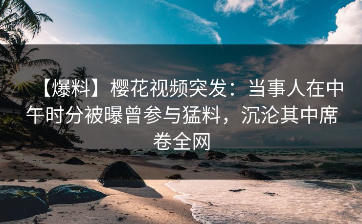 【爆料】樱花视频突发：当事人在中午时分被曝曾参与猛料，沉沦其中席卷全网