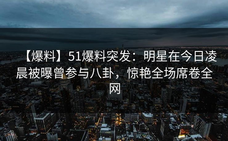 【爆料】51爆料突发：明星在今日凌晨被曝曾参与八卦，惊艳全场席卷全网