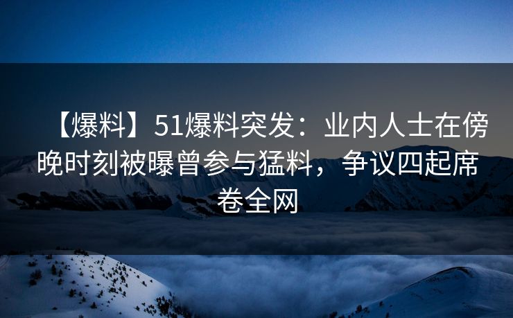 【爆料】51爆料突发：业内人士在傍晚时刻被曝曾参与猛料，争议四起席卷全网
