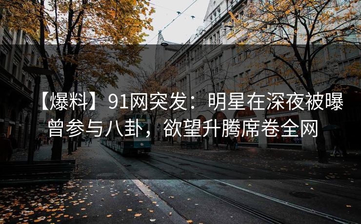 【爆料】91网突发：明星在深夜被曝曾参与八卦，欲望升腾席卷全网