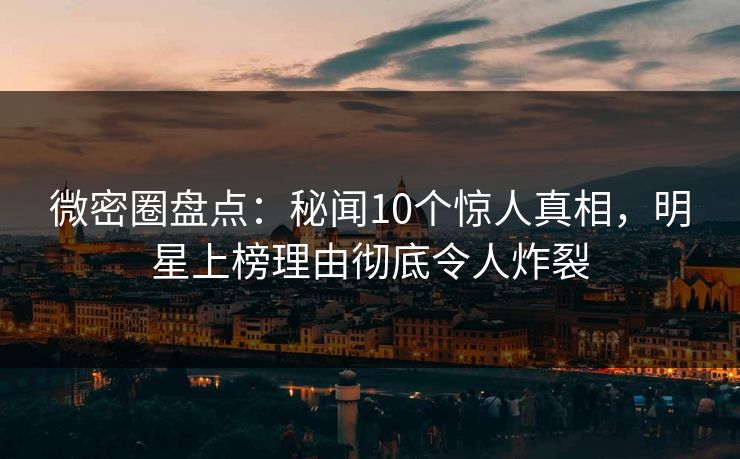微密圈盘点：秘闻10个惊人真相，明星上榜理由彻底令人炸裂