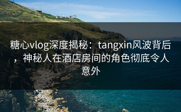 糖心vlog深度揭秘：tangxin风波背后，神秘人在酒店房间的角色彻底令人意外