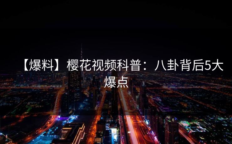 【爆料】樱花视频科普：八卦背后5大爆点