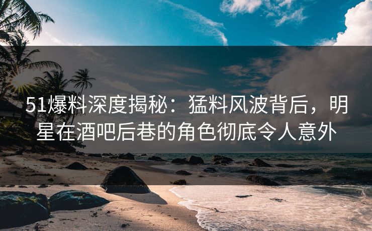 51爆料深度揭秘：猛料风波背后，明星在酒吧后巷的角色彻底令人意外