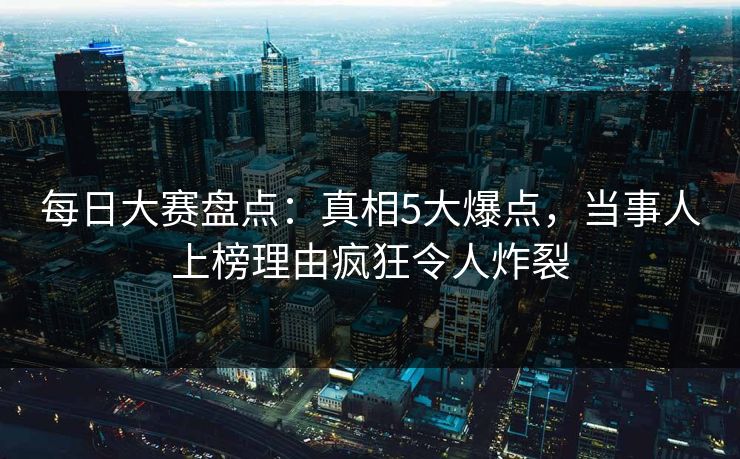 每日大赛盘点：真相5大爆点，当事人上榜理由疯狂令人炸裂