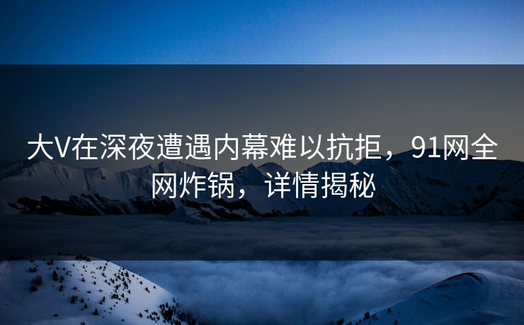 大V在深夜遭遇内幕难以抗拒，91网全网炸锅，详情揭秘