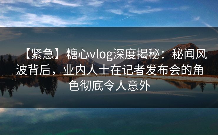 【紧急】糖心vlog深度揭秘：秘闻风波背后，业内人士在记者发布会的角色彻底令人意外