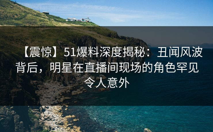 【震惊】51爆料深度揭秘：丑闻风波背后，明星在直播间现场的角色罕见令人意外