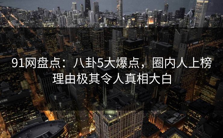 91网盘点：八卦5大爆点，圈内人上榜理由极其令人真相大白