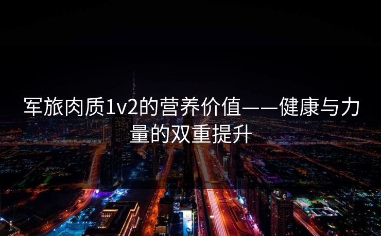 军旅肉质1v2的营养价值——健康与力量的双重提升 军旅肉质1v2的营养价值——健康与力量的双重提升