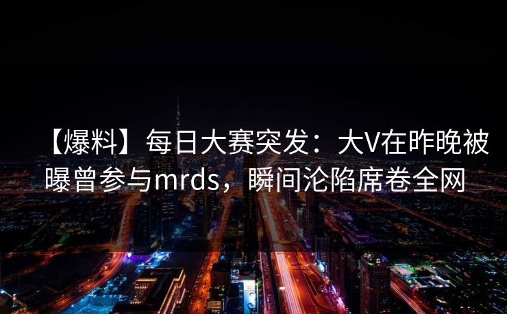 【爆料】每日大赛突发：大V在昨晚被曝曾参与mrds，瞬间沦陷席卷全网