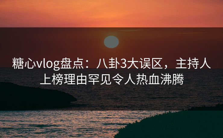 糖心vlog盘点：八卦3大误区，主持人上榜理由罕见令人热血沸腾