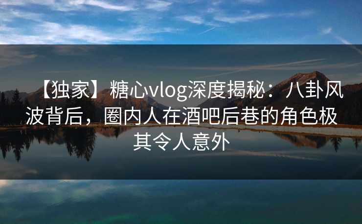 【独家】糖心vlog深度揭秘:八卦风波背后,圈内人在酒吧后巷的角色极其令人意外