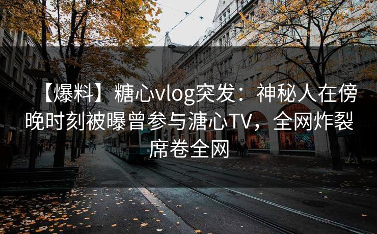 【爆料】糖心vlog突发：神秘人在傍晚时刻被曝曾参与溏心TV，全网炸裂席卷全网