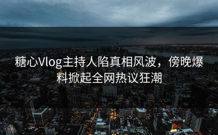 糖心Vlog主持人陷真相风波，傍晚爆料掀起全网热议狂潮