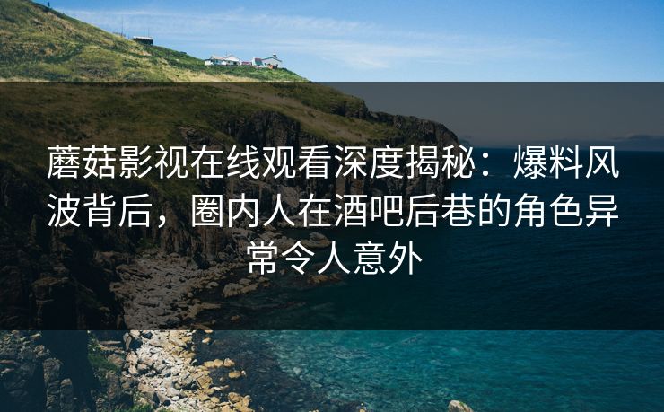蘑菇影视在线观看深度揭秘：爆料风波背后，圈内人在酒吧后巷的角色异常令人意外
