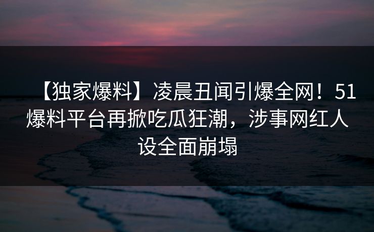 【独家爆料】凌晨丑闻引爆全网！51爆料平台再掀吃瓜狂潮，涉事网红人设全面崩塌
