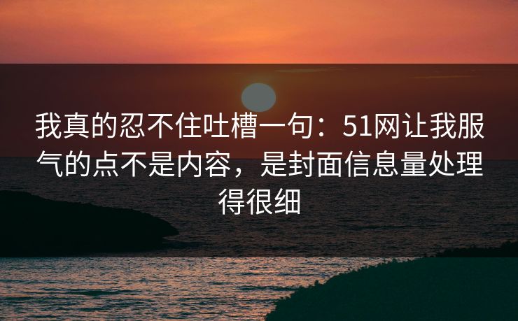 我真的忍不住吐槽一句:51网让我服气的点不是内容,是封面信息量处理得很细 我真的忍不住吐槽一句:51网让我服气的点不是内容,是封面信息量处理得很细