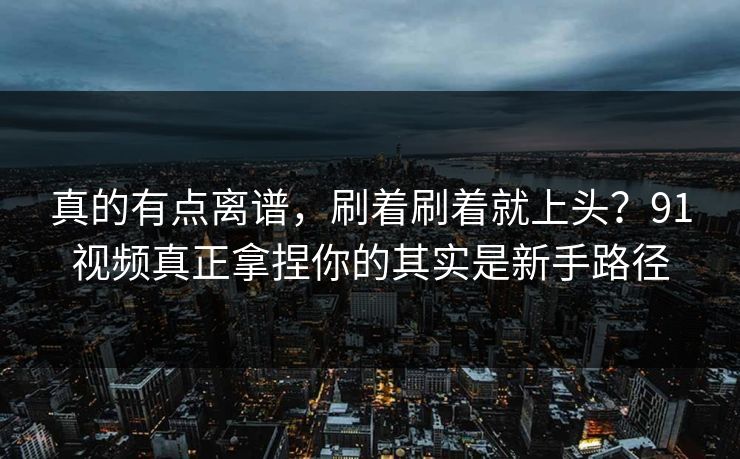 真的有点离谱,刷着刷着就上头?91视频真正拿捏你的其实是新手路径 真的有点离谱,刷着刷着就上头?91视频真正拿捏你的其实是新手路径
