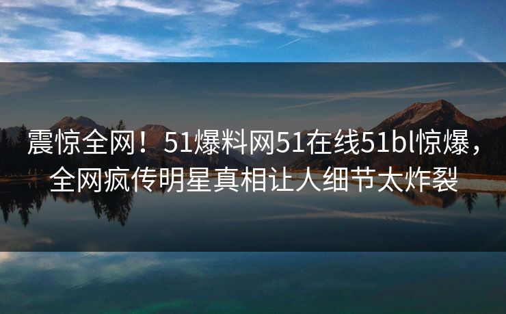 震惊全网！51爆料网51在线51bl惊爆，全网疯传明星真相让人细节太炸裂