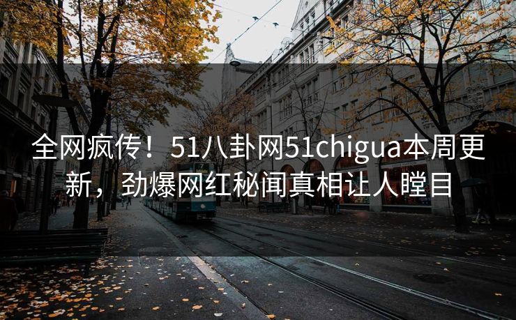 全网疯传！51八卦网51chigua本周更新，劲爆网红秘闻真相让人瞠目