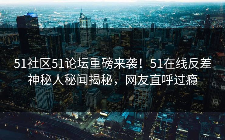 51社区51论坛重磅来袭！51在线反差神秘人秘闻揭秘，网友直呼过瘾