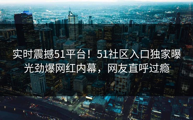 实时震撼51平台！51社区入口独家曝光劲爆网红内幕，网友直呼过瘾
