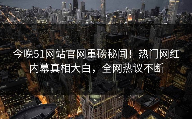 今晚51网站官网重磅秘闻！热门网红内幕真相大白，全网热议不断