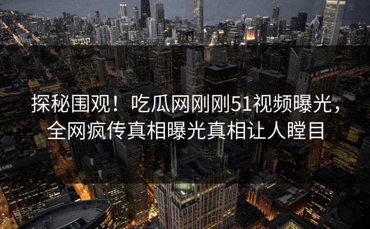 探秘围观！吃瓜网刚刚51视频曝光，全网疯传真相曝光真相让人瞠目