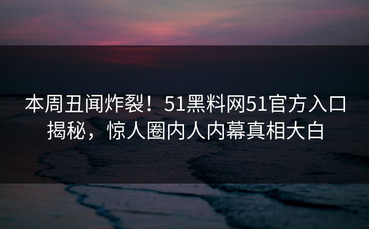 本周丑闻炸裂！51黑料网51官方入口揭秘，惊人圈内人内幕真相大白