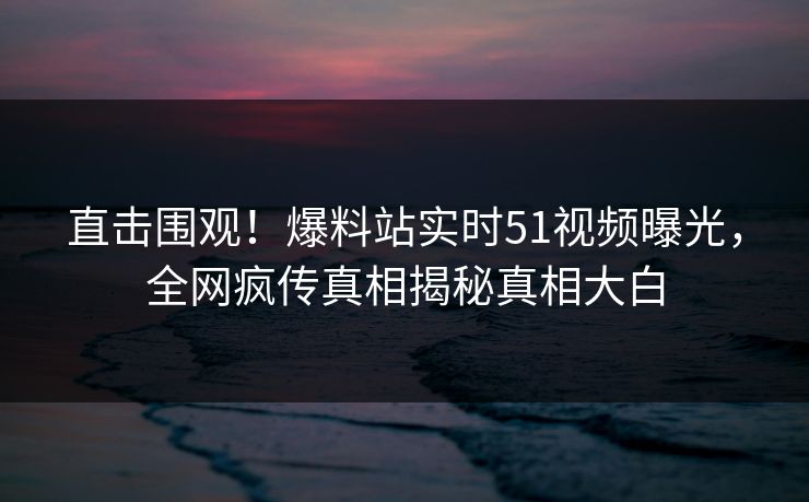 直击围观！爆料站实时51视频曝光，全网疯传真相揭秘真相大白