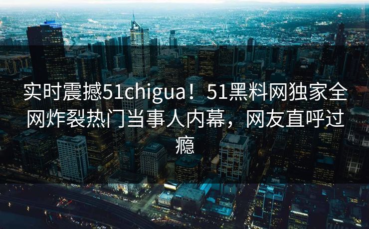 实时震撼51chigua！51黑料网独家全网炸裂热门当事人内幕，网友直呼过瘾