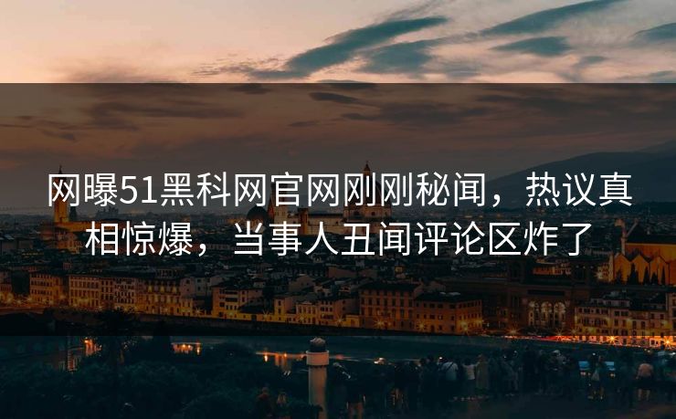 网曝51黑科网官网刚刚秘闻，热议真相惊爆，当事人丑闻评论区炸了