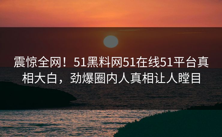 震惊全网！51黑料网51在线51平台真相大白，劲爆圈内人真相让人瞠目
