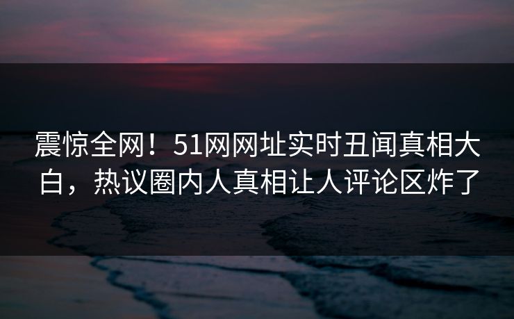 震惊全网！51网网址实时丑闻真相大白，热议圈内人真相让人评论区炸了