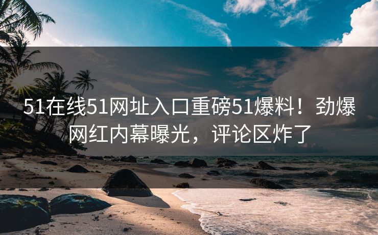 51在线51网址入口重磅51爆料！劲爆网红内幕曝光，评论区炸了