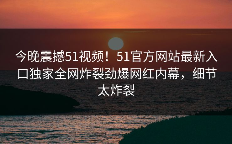今晚震撼51视频！51官方网站最新入口独家全网炸裂劲爆网红内幕，细节太炸裂