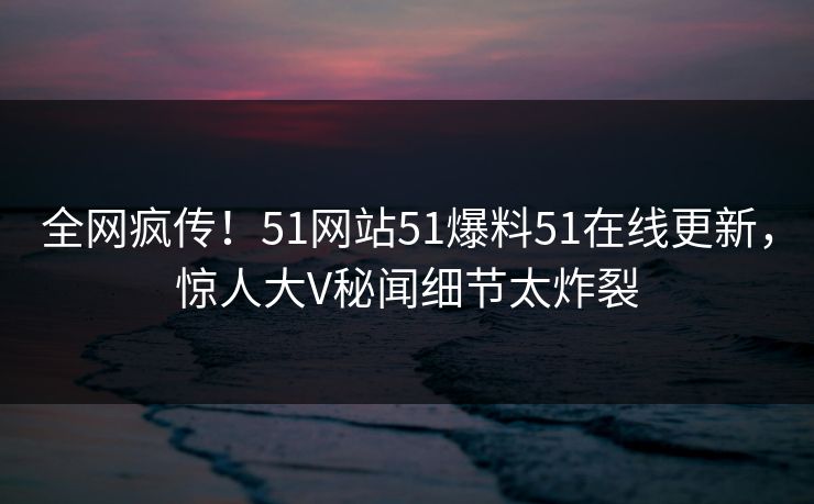 全网疯传！51网站51爆料51在线更新，惊人大V秘闻细节太炸裂