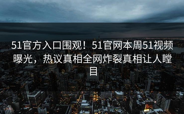 51官方入口围观！51官网本周51视频曝光，热议真相全网炸裂真相让人瞠目
