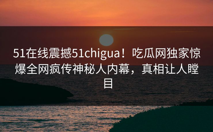 51在线震撼51chigua！吃瓜网独家惊爆全网疯传神秘人内幕，真相让人瞠目
