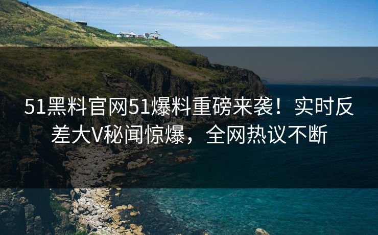 51黑料官网51爆料重磅来袭！实时反差大V秘闻惊爆，全网热议不断