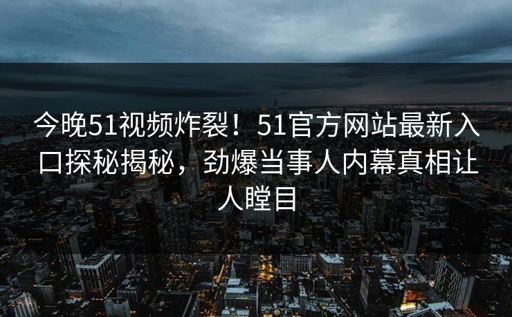 今晚51视频炸裂！51官方网站最新入口探秘揭秘，劲爆当事人内幕真相让人瞠目