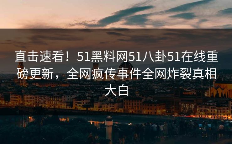 直击速看！51黑料网51八卦51在线重磅更新，全网疯传事件全网炸裂真相大白