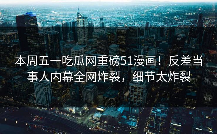 本周五一吃瓜网重磅51漫画！反差当事人内幕全网炸裂，细节太炸裂